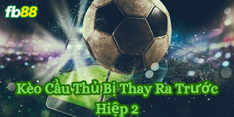 Kinh nghiệm xương máu khi cược Kèo Cầu Thủ Bị Thay Ra Trước Hiệp 2